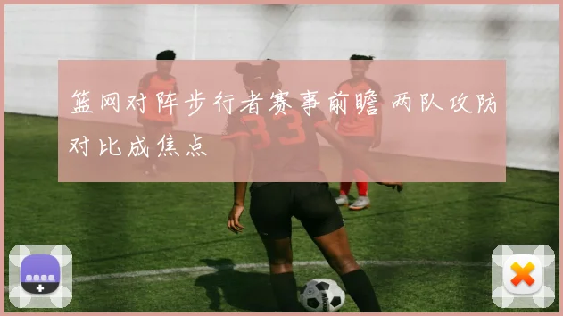 篮网对阵步行者赛事前瞻 两队攻防对比成焦点