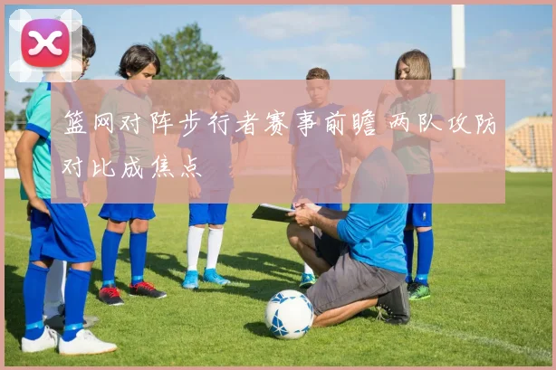 篮网对阵步行者赛事前瞻 两队攻防对比成焦点