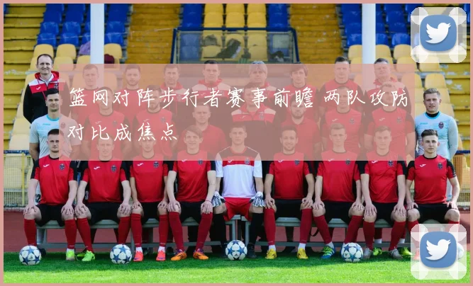 篮网对阵步行者赛事前瞻 两队攻防对比成焦点