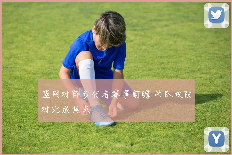 篮网对阵步行者赛事前瞻 两队攻防对比成焦点