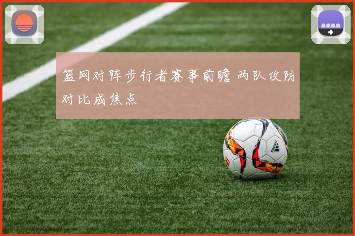 篮网对阵步行者赛事前瞻 两队攻防对比成焦点