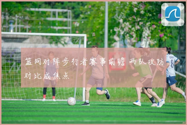 篮网对阵步行者赛事前瞻 两队攻防对比成焦点