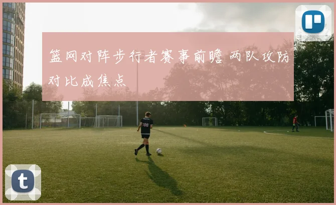 篮网对阵步行者赛事前瞻 两队攻防对比成焦点
