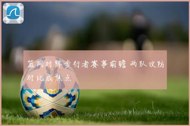 篮网对阵步行者赛事前瞻 两队攻防对比成焦点