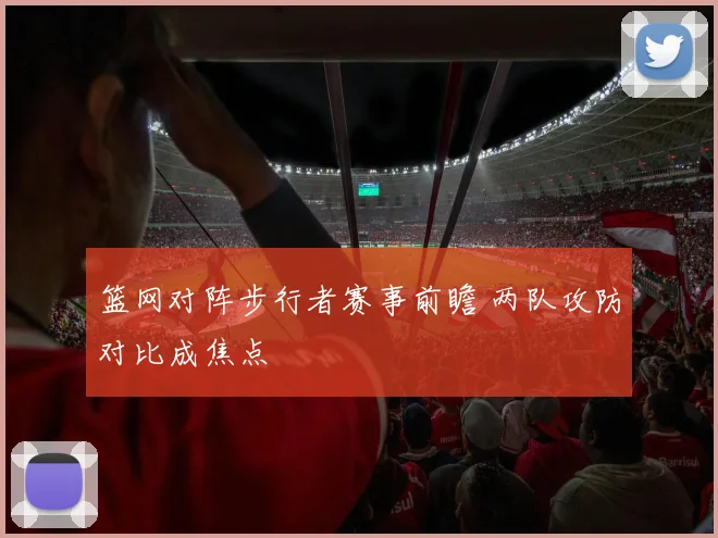 篮网对阵步行者赛事前瞻 两队攻防对比成焦点