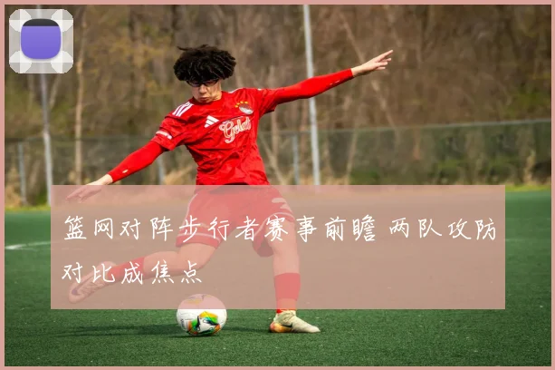 篮网对阵步行者赛事前瞻 两队攻防对比成焦点