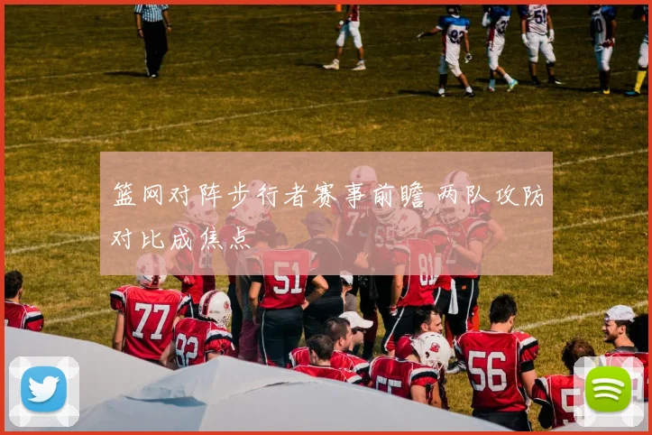 篮网对阵步行者赛事前瞻 两队攻防对比成焦点