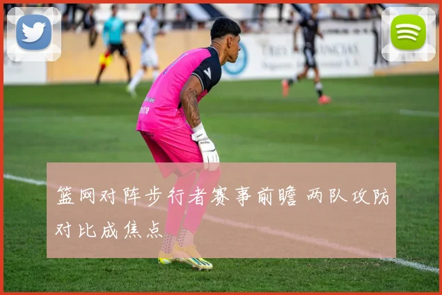篮网对阵步行者赛事前瞻 两队攻防对比成焦点