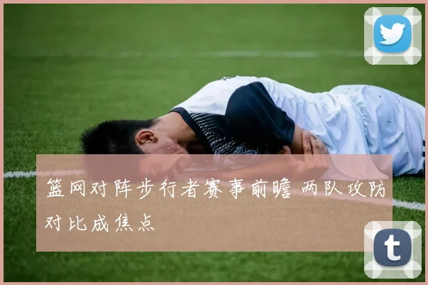 篮网对阵步行者赛事前瞻 两队攻防对比成焦点