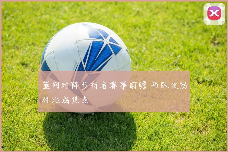篮网对阵步行者赛事前瞻 两队攻防对比成焦点