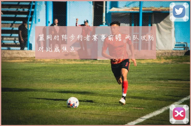 篮网对阵步行者赛事前瞻 两队攻防对比成焦点