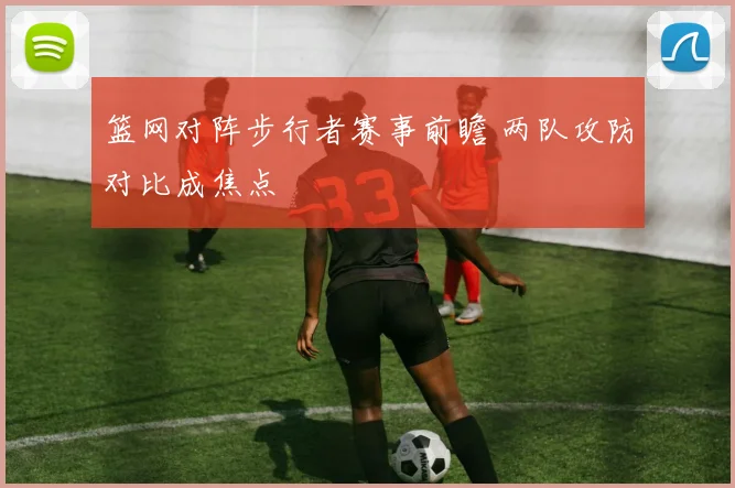 篮网对阵步行者赛事前瞻 两队攻防对比成焦点