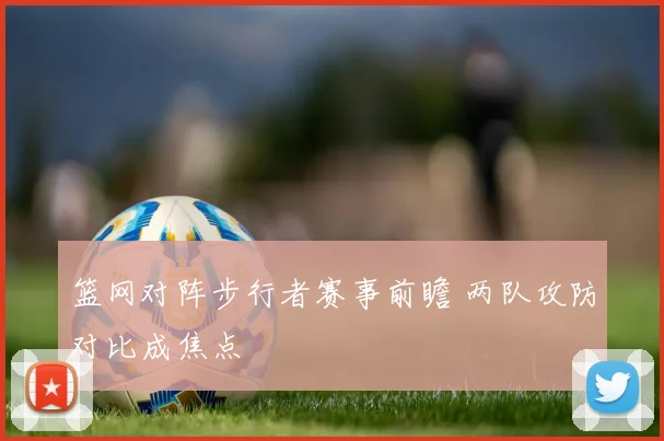 篮网对阵步行者赛事前瞻 两队攻防对比成焦点
