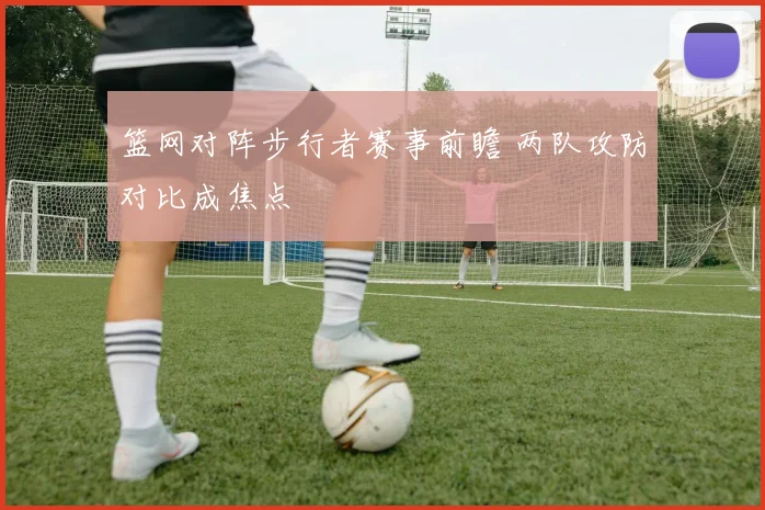 篮网对阵步行者赛事前瞻 两队攻防对比成焦点