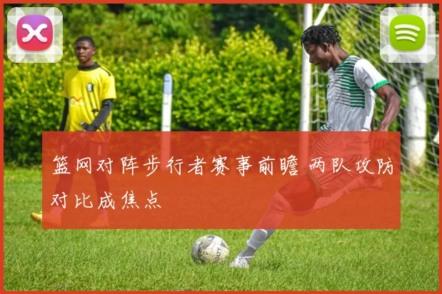 篮网对阵步行者赛事前瞻 两队攻防对比成焦点