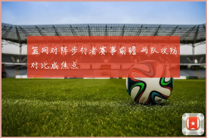 篮网对阵步行者赛事前瞻 两队攻防对比成焦点
