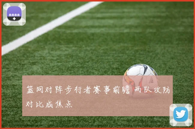 篮网对阵步行者赛事前瞻 两队攻防对比成焦点