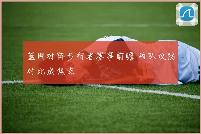 篮网对阵步行者赛事前瞻 两队攻防对比成焦点