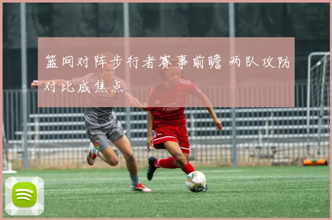 篮网对阵步行者赛事前瞻 两队攻防对比成焦点