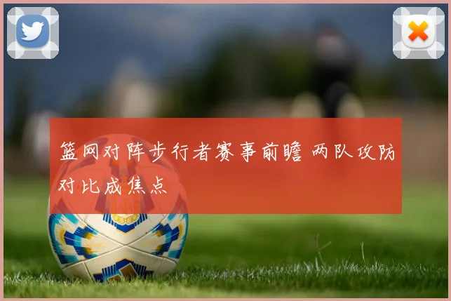篮网对阵步行者赛事前瞻 两队攻防对比成焦点
