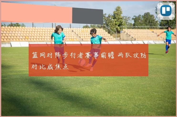 篮网对阵步行者赛事前瞻 两队攻防对比成焦点