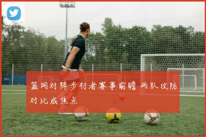 篮网对阵步行者赛事前瞻 两队攻防对比成焦点