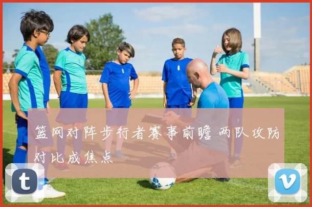 篮网对阵步行者赛事前瞻 两队攻防对比成焦点
