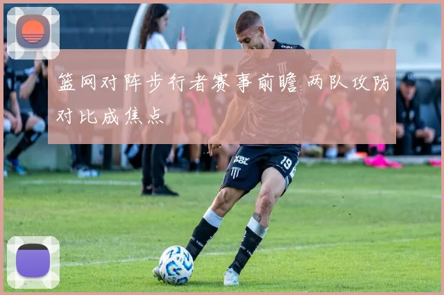 篮网对阵步行者赛事前瞻 两队攻防对比成焦点