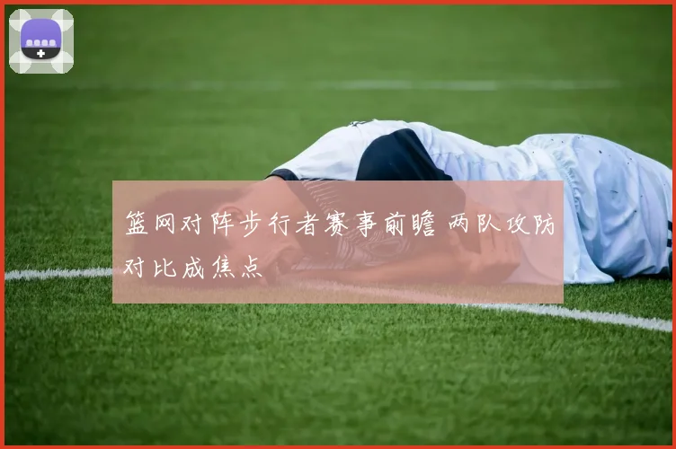 篮网对阵步行者赛事前瞻 两队攻防对比成焦点