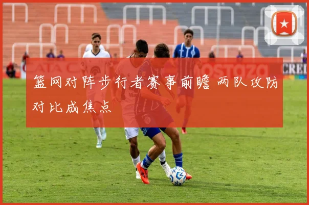 篮网对阵步行者赛事前瞻 两队攻防对比成焦点