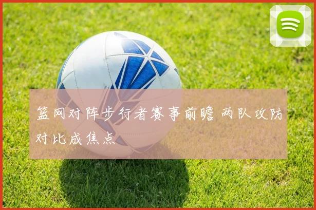 篮网对阵步行者赛事前瞻 两队攻防对比成焦点