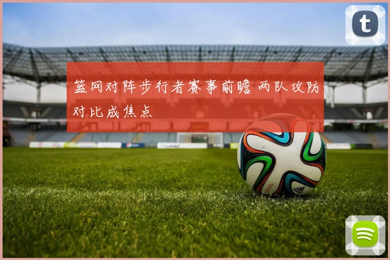 篮网对阵步行者赛事前瞻 两队攻防对比成焦点