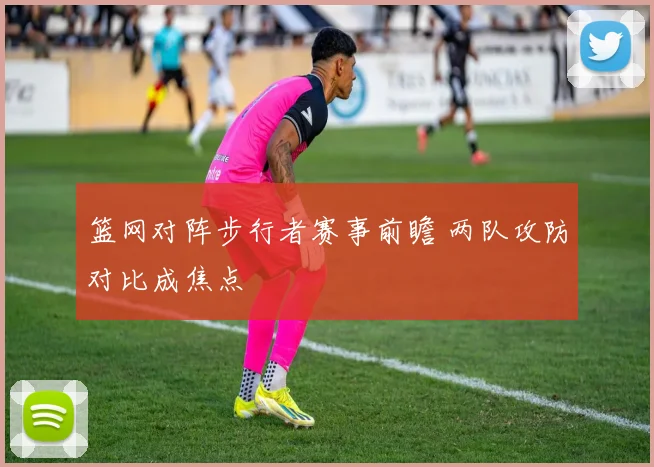 篮网对阵步行者赛事前瞻 两队攻防对比成焦点
