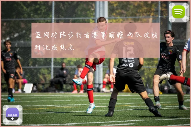 篮网对阵步行者赛事前瞻 两队攻防对比成焦点