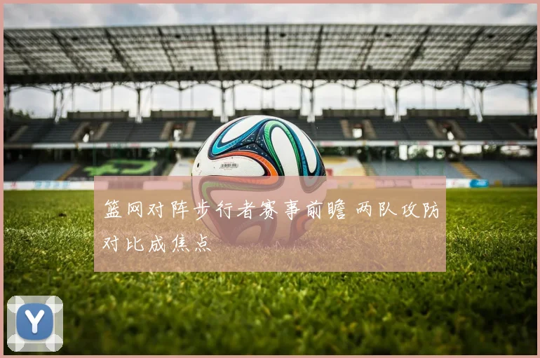 篮网对阵步行者赛事前瞻 两队攻防对比成焦点