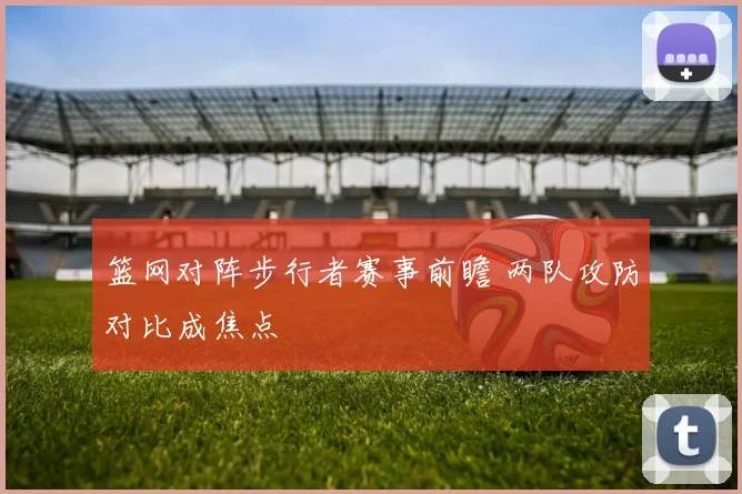 篮网对阵步行者赛事前瞻 两队攻防对比成焦点