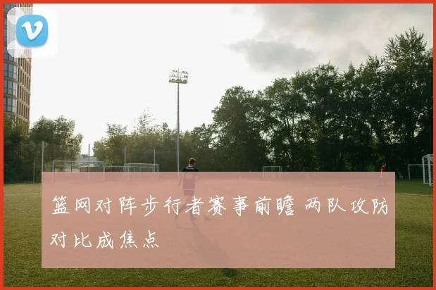 篮网对阵步行者赛事前瞻 两队攻防对比成焦点