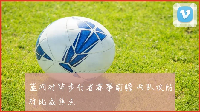 篮网对阵步行者赛事前瞻 两队攻防对比成焦点