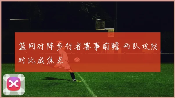 篮网对阵步行者赛事前瞻 两队攻防对比成焦点