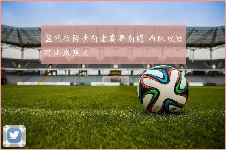 篮网对阵步行者赛事前瞻 两队攻防对比成焦点