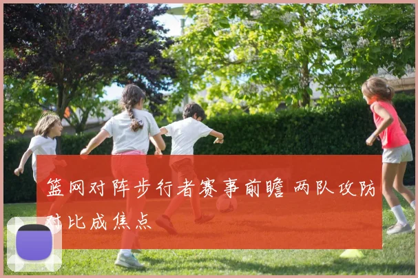 篮网对阵步行者赛事前瞻 两队攻防对比成焦点