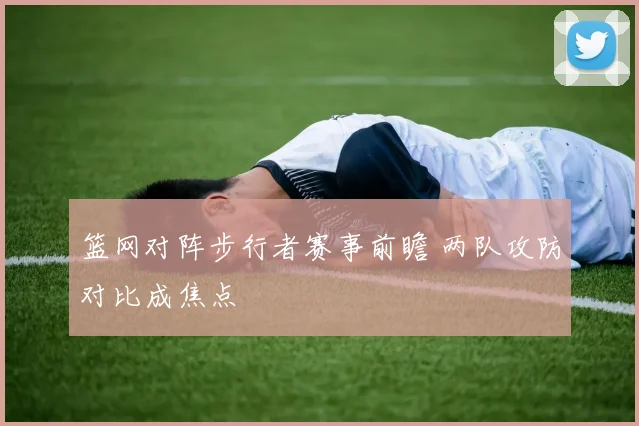 篮网对阵步行者赛事前瞻 两队攻防对比成焦点