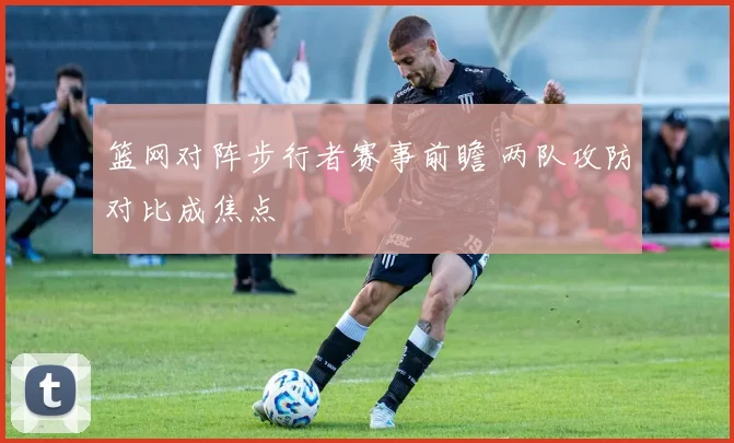 篮网对阵步行者赛事前瞻 两队攻防对比成焦点
