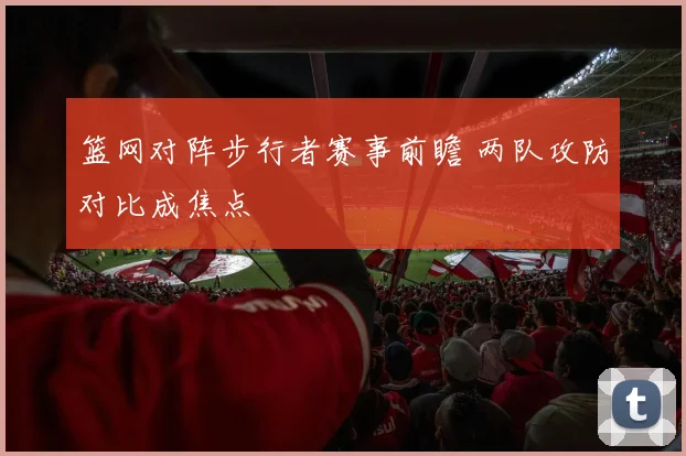 篮网对阵步行者赛事前瞻 两队攻防对比成焦点