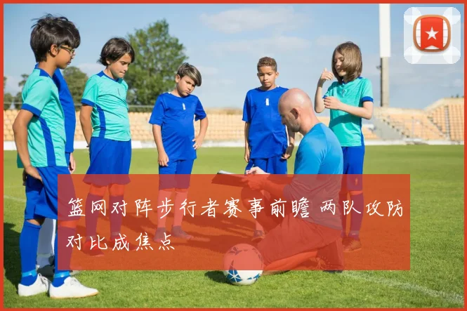 篮网对阵步行者赛事前瞻 两队攻防对比成焦点