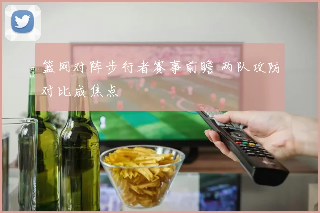 篮网对阵步行者赛事前瞻 两队攻防对比成焦点