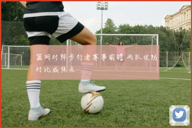 篮网对阵步行者赛事前瞻 两队攻防对比成焦点