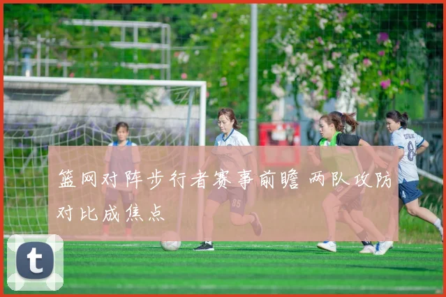 篮网对阵步行者赛事前瞻 两队攻防对比成焦点