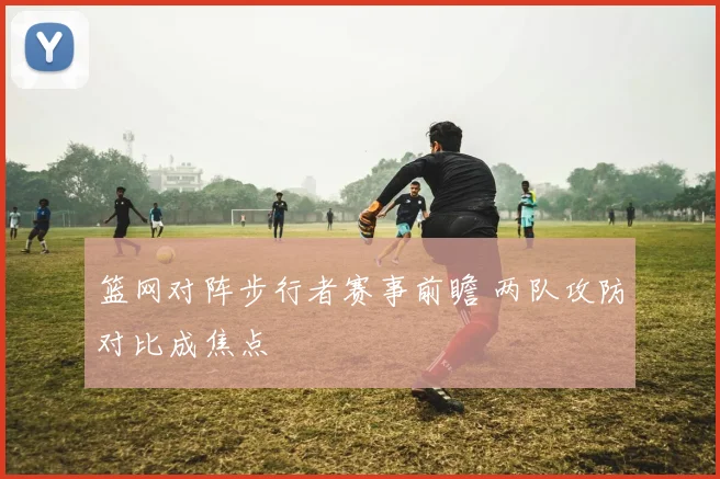 篮网对阵步行者赛事前瞻 两队攻防对比成焦点