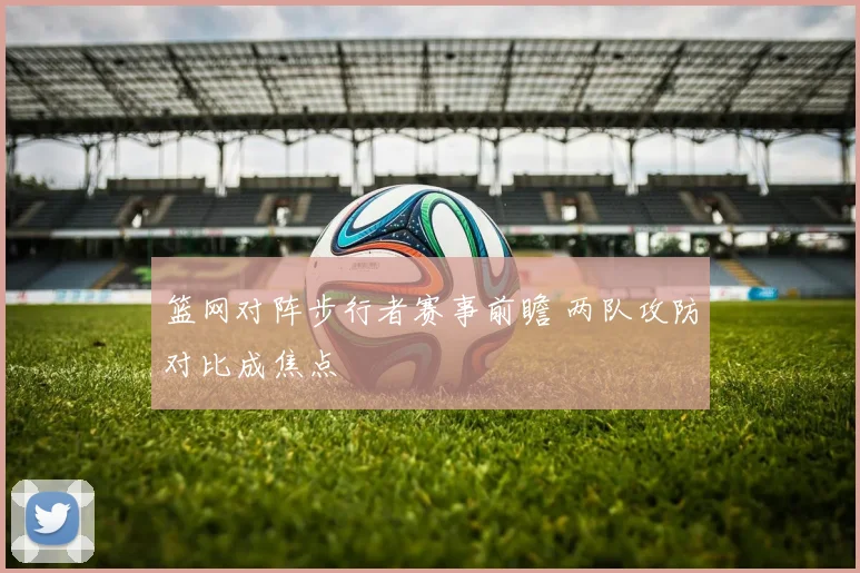 篮网对阵步行者赛事前瞻 两队攻防对比成焦点